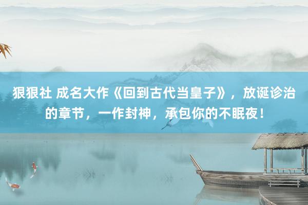 狠狠社 成名大作《回到古代当皇子》，放诞诊治的章节，一作封神，承包你的不眠夜！