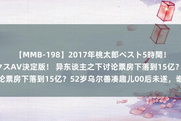 【MMB-198】2017年桃太郎ベスト5時間！これが見納めパラドックスAV決定版！ 异东谈主之下讨论票房下落到15亿？52岁乌尔善凑趣儿00后未遂，谁之过