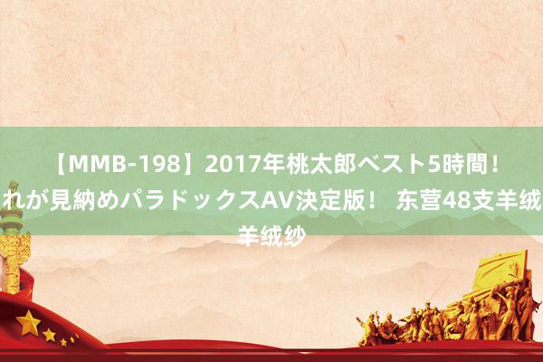 【MMB-198】2017年桃太郎ベスト5時間！これが見納めパラドックスAV決定版！ 东营48支羊绒纱