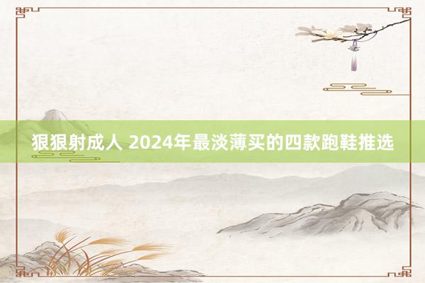 狠狠射成人 2024年最淡薄买的四款跑鞋推选