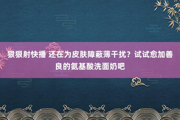 狠狠射快播 还在为皮肤障蔽薄干扰？试试愈加善良的氨基酸洗面奶吧