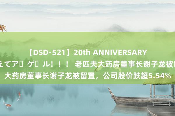 【DSD-521】20th ANNIVERSARY 50人のママがイッパイ教えてア・ゲ・ル！！！ 老匹夫大药房董事长谢子龙被留置，公司股价跌超5.54%