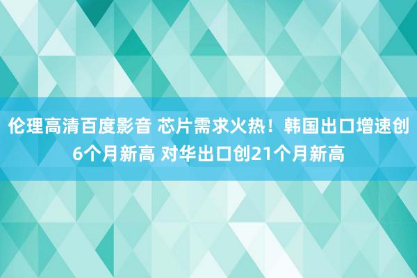 伦理高清百度影音 芯片需求火热！韩国出口增速创6个月新高 对华出口创21个月新高