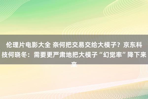 伦理片电影大全 奈何把交易交给大模子？京东科技何晓冬：需要更严肃地把大模子“幻觉率”降下来