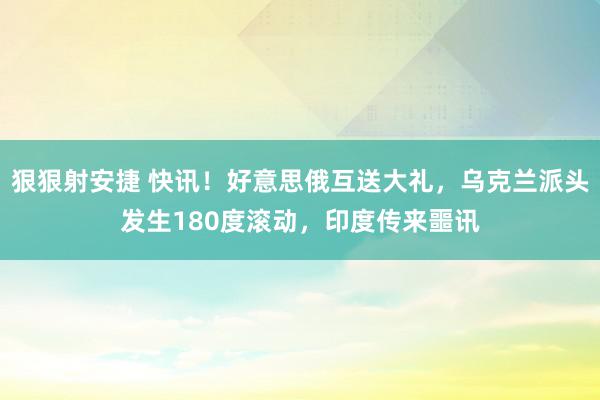 狠狠射安捷 快讯！好意思俄互送大礼，乌克兰派头发生180度滚动，印度传来噩讯