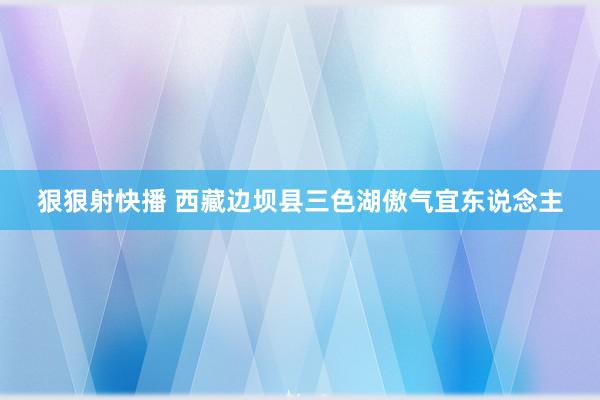 狠狠射快播 西藏边坝县三色湖傲气宜东说念主