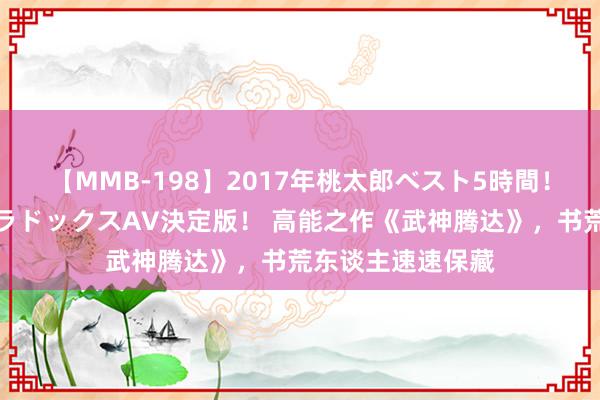 【MMB-198】2017年桃太郎ベスト5時間！これが見納めパラドックスAV決定版！ 高能之作《武神腾达》，书荒东谈主速速保藏