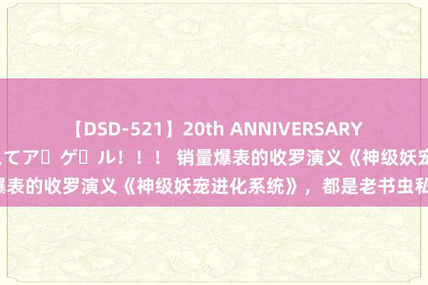 【DSD-521】20th ANNIVERSARY 50人のママがイッパイ教えてア・ゲ・ル！！！ 销量爆表的收罗演义《神级妖宠进化系统》，都是老书虫私藏！