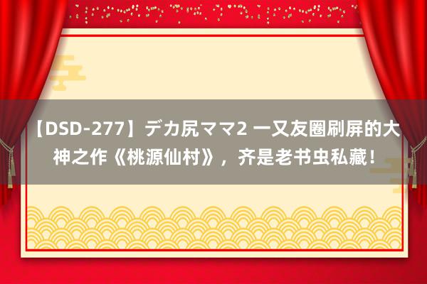 【DSD-277】デカ尻ママ2 一又友圈刷屏的大神之作《桃源仙村》，齐是老书虫私藏！