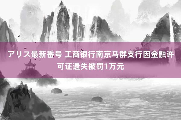 アリス最新番号 工商银行南京马群支行因金融许可证遗失被罚1万元