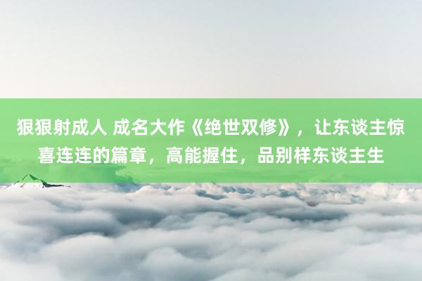 狠狠射成人 成名大作《绝世双修》，让东谈主惊喜连连的篇章，高能握住，品别样东谈主生