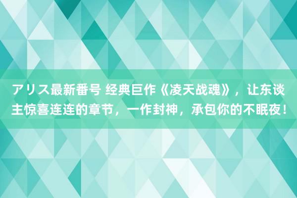 アリス最新番号 经典巨作《凌天战魂》，让东谈主惊喜连连的章节，一作封神，承包你的不眠夜！