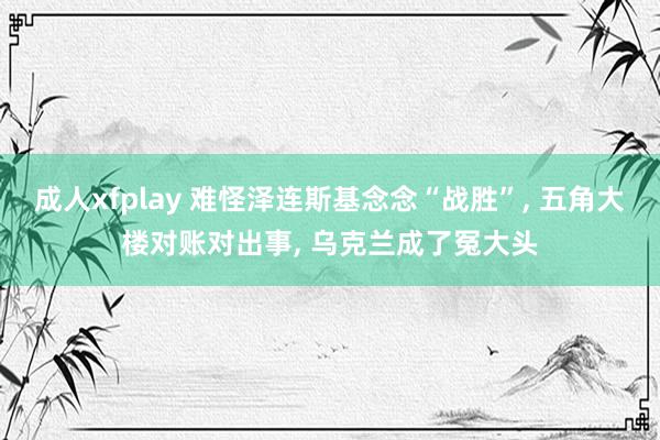 成人xfplay 难怪泽连斯基念念“战胜”, 五角大楼对账对出事, 乌克兰成了冤大头