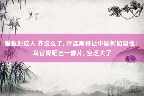 狠狠射成人 齐这么了, 泽连斯基让中国何如帮他: 乌官媒晒出一像片, 空乏大了