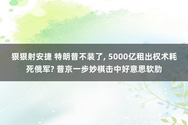 狠狠射安捷 特朗普不装了, 5000亿租出权术耗死俄军? 普京一步妙棋击中好意思软肋