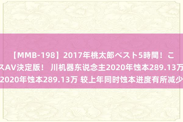 【MMB-198】2017年桃太郎ベスト5時間！これが見納めパラドックスAV決定版！ 川机器东说念主2020年蚀本289.13万 较上年同时蚀本进度有所减少