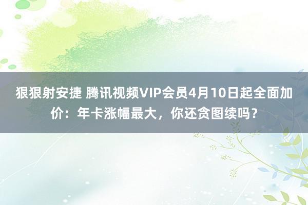 狠狠射安捷 腾讯视频VIP会员4月10日起全面加价：年卡涨幅最大，你还贪图续吗？