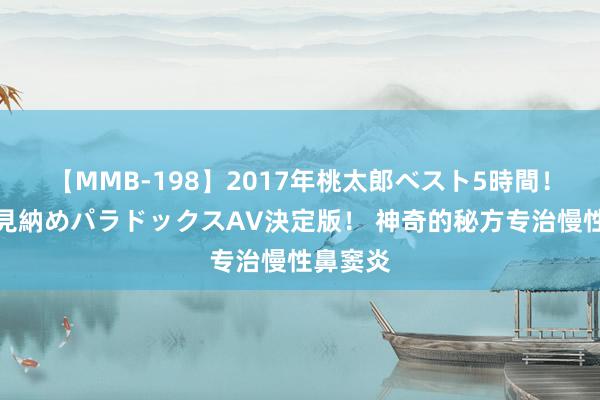 【MMB-198】2017年桃太郎ベスト5時間！これが見納めパラドックスAV決定版！ 神奇的秘方专治慢性鼻窦炎