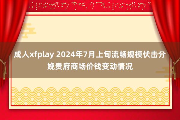 成人xfplay 2024年7月上旬流畅规模伏击分娩贵府商场价钱变动情况