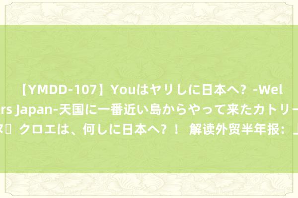 【YMDD-107】Youはヤリしに日本へ？‐Welcome to sex lovers Japan‐天国に一番近い島からやって来たカトリーヌ・クロエは、何しに日本へ？！ 解读外贸半年报：上半年船舶出口激增9成，下半年增长靠啥？