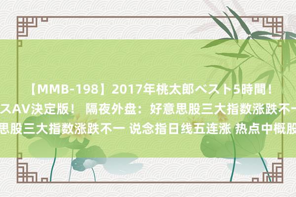 【MMB-198】2017年桃太郎ベスト5時間！これが見納めパラドックスAV決定版！ 隔夜外盘：好意思股三大指数涨跌不一 说念指日线五连涨 热点中概股普跌