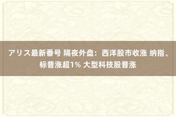 アリス最新番号 隔夜外盘：西洋股市收涨 纳指、标普涨超1% 大型科技股普涨