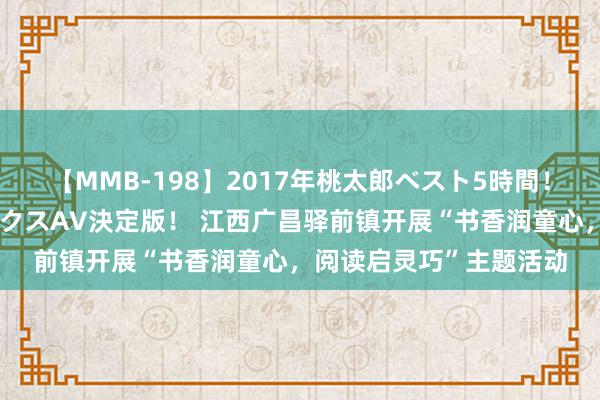 【MMB-198】2017年桃太郎ベスト5時間！これが見納めパラドックスAV決定版！ 江西广昌驿前镇开展“书香润童心，阅读启灵巧”主题活动