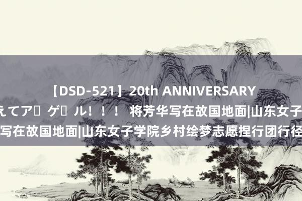 【DSD-521】20th ANNIVERSARY 50人のママがイッパイ教えてア・ゲ・ル！！！ 将芳华写在故国地面|山东女子学院乡村绘梦志愿捏行团行径纪实