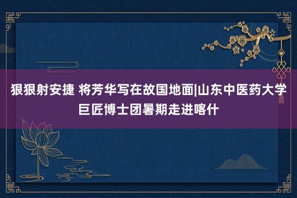 狠狠射安捷 将芳华写在故国地面|山东中医药大学巨匠博士团暑期走进喀什