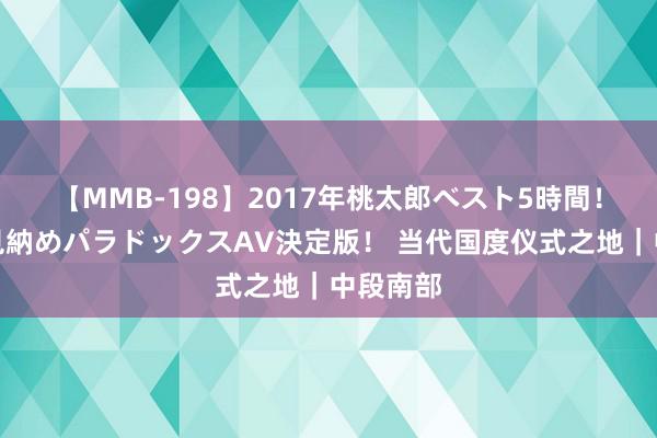 【MMB-198】2017年桃太郎ベスト5時間！これが見納めパラドックスAV決定版！ 当代国度仪式之地｜中段南部