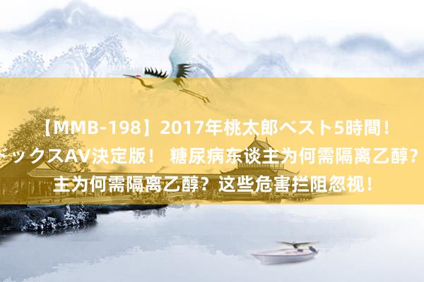 【MMB-198】2017年桃太郎ベスト5時間！これが見納めパラドックスAV決定版！ 糖尿病东谈主为何需隔离乙醇？这些危害拦阻忽视！