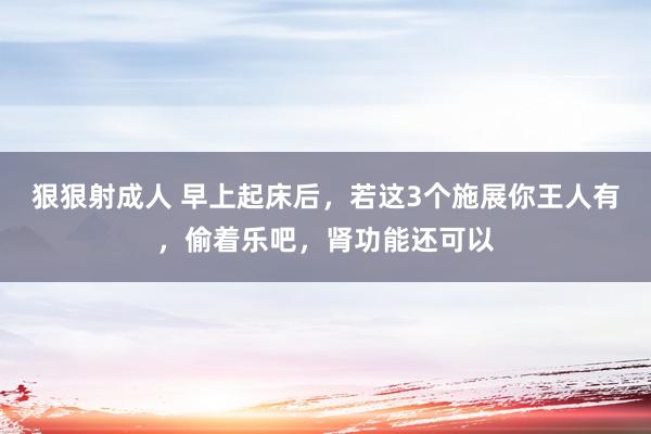 狠狠射成人 早上起床后，若这3个施展你王人有，偷着乐吧，肾功能还可以