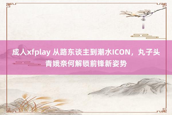 成人xfplay 从路东谈主到潮水ICON，丸子头青娥奈何解锁前锋新姿势