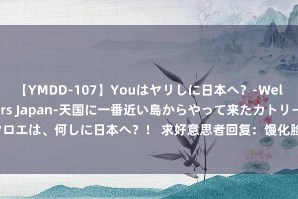 【YMDD-107】Youはヤリしに日本へ？‐Welcome to sex lovers Japan‐天国に一番近い島からやって来たカトリーヌ・クロエは、何しに日本へ？！ 求好意思者回复：馒化脸作念超声炮有用么，面部超声炮的作用与功效？