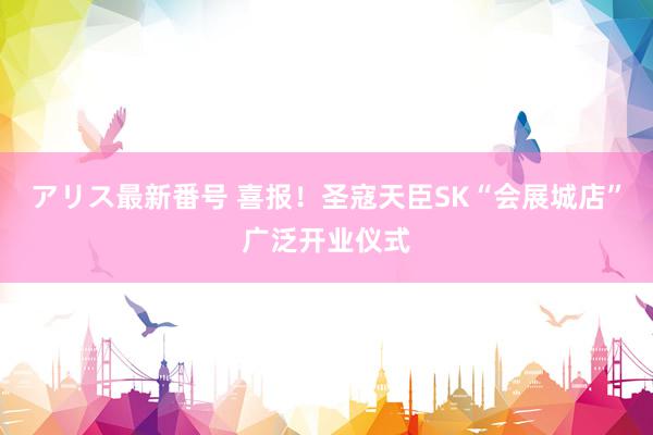 アリス最新番号 喜报！圣寇天臣SK“会展城店”广泛开业仪式