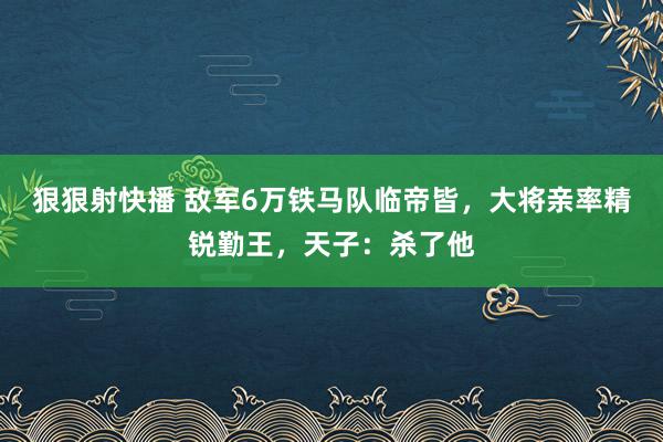 狠狠射快播 敌军6万铁马队临帝皆，大将亲率精锐勤王，天子：杀了他