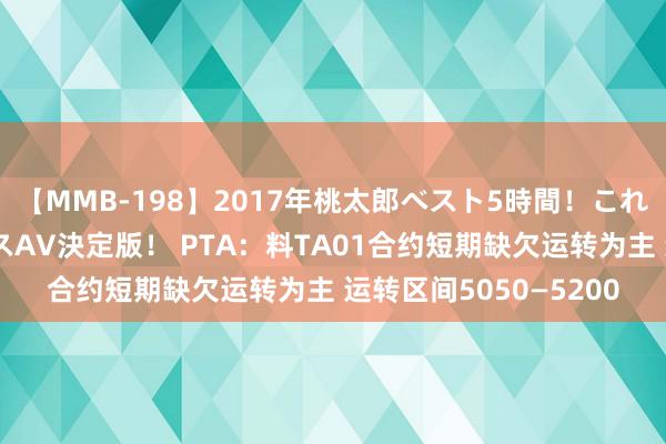 【MMB-198】2017年桃太郎ベスト5時間！これが見納めパラドックスAV決定版！ PTA：料TA01合约短期缺欠运转为主 运转区间5050—5200