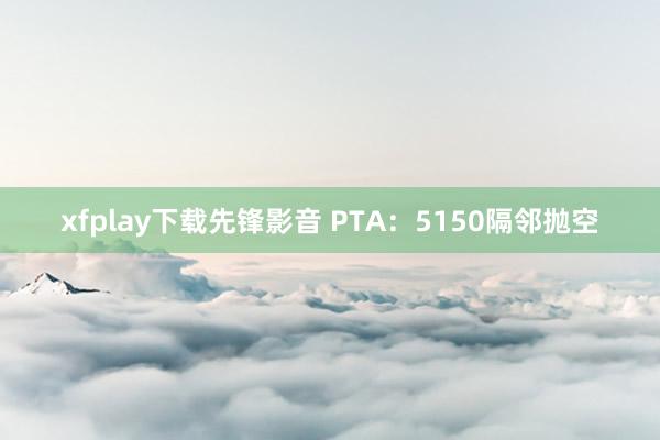 xfplay下载先锋影音 PTA：5150隔邻抛空