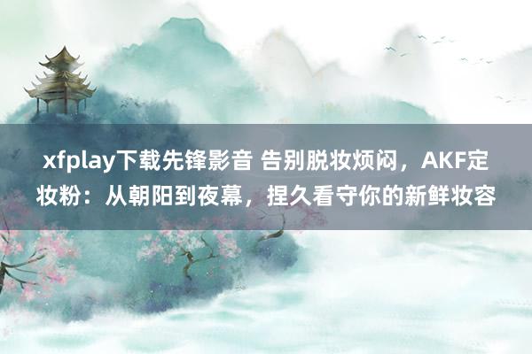 xfplay下载先锋影音 告别脱妆烦闷，AKF定妆粉：从朝阳到夜幕，捏久看守你的新鲜妆容