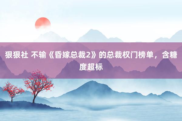 狠狠社 不输《昏嫁总裁2》的总裁权门榜单，含糖度超标