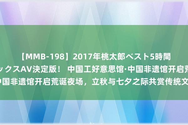 【MMB-198】2017年桃太郎ベスト5時間！これが見納めパラドックスAV決定版！ 中国工好意思馆·中国非遗馆开启荒诞夜场，立秋与七夕之际共赏传统文化之好意思