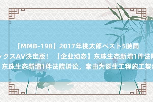 【MMB-198】2017年桃太郎ベスト5時間！これが見納めパラドックスAV決定版！ 【企业动态】东珠生态新增1件法院诉讼，案由为诞生工程施工契约纠纷