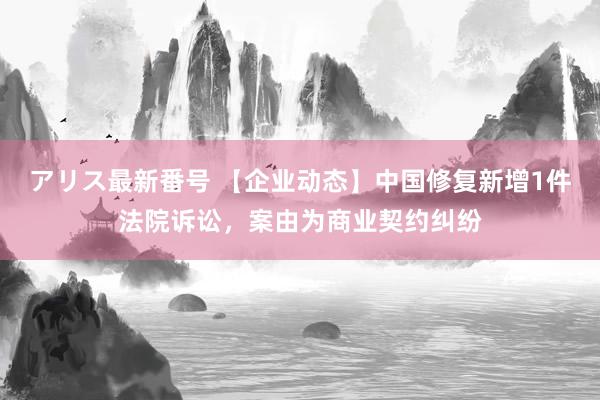 アリス最新番号 【企业动态】中国修复新增1件法院诉讼，案由为商业契约纠纷