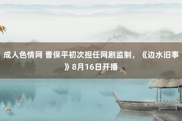 成人色情网 曹保平初次担任网剧监制，《边水旧事》8月16日开播