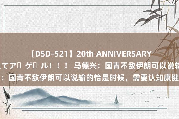 【DSD-521】20th ANNIVERSARY 50人のママがイッパイ教えてア・ゲ・ル！！！ 马德兴：国青不敌伊朗可以说输的恰是时候，需要认知康健我方