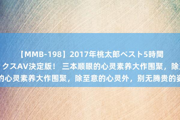 【MMB-198】2017年桃太郎ベスト5時間！これが見納めパラドックスAV決定版！ 三本顺眼的心灵素养大作围聚，除至意的心灵外，别无腾贵的姿色