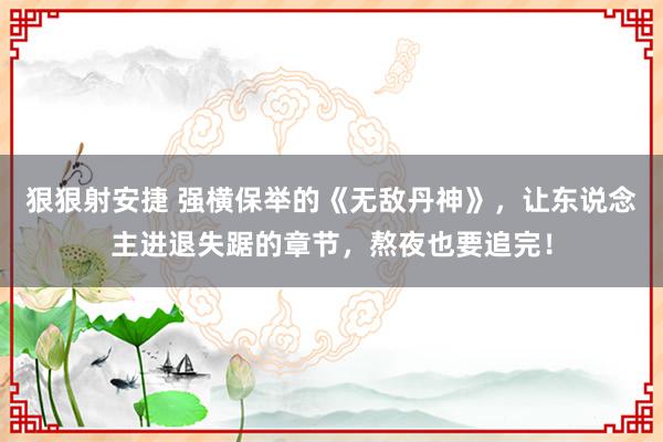 狠狠射安捷 强横保举的《无敌丹神》，让东说念主进退失踞的章节，熬夜也要追完！