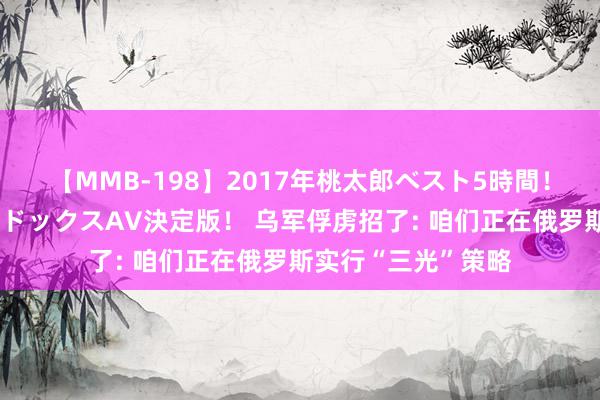 【MMB-198】2017年桃太郎ベスト5時間！これが見納めパラドックスAV決定版！ 乌军俘虏招了: 咱们正在俄罗斯实行“三光”策略