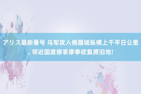 アリス最新番号 乌军攻入俄疆城纵横上千平日公里, 邻近国度擦掌摩拳欲复原旧地!