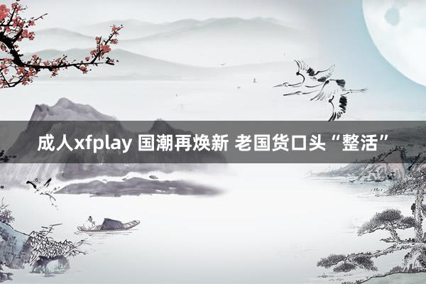 成人xfplay 国潮再焕新 老国货口头“整活”